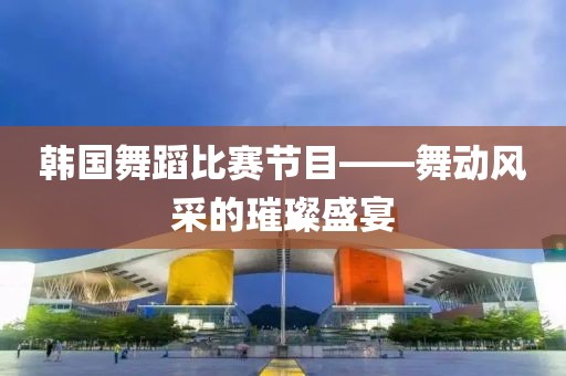 韓國舞蹈比賽節(jié)目——舞動風(fēng)采的璀璨盛宴