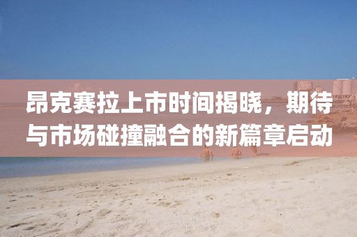 昂克賽拉上市時間揭曉，期待與市場碰撞融合的新篇章啟動