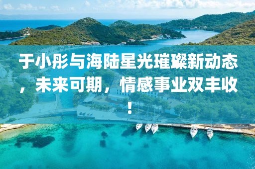 于小彤與海陸星光璀璨新動態(tài)，未來可期，情感事業(yè)雙豐收！