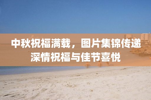 中秋祝福滿載，圖片集錦傳遞深情祝福與佳節(jié)喜悅