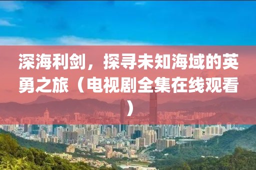 深海利劍，探尋未知海域的英勇之旅（電視劇全集在線觀看）
