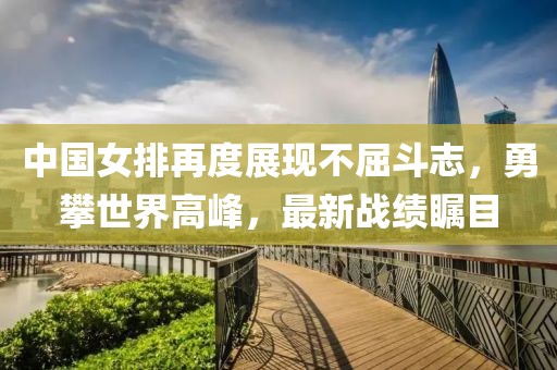 中國女排再度展現(xiàn)不屈斗志，勇攀世界高峰，最新戰(zhàn)績矚目