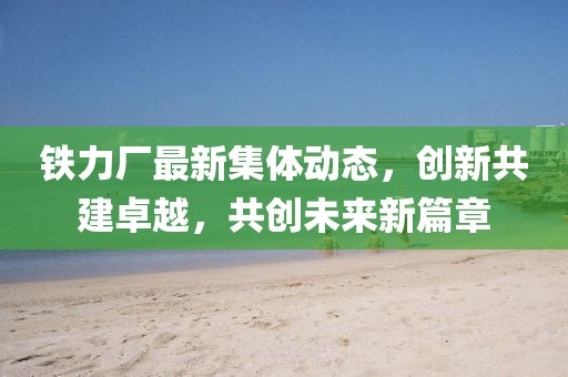 鐵力廠最新集體動態(tài)，創(chuàng)新共建卓越，共創(chuàng)未來新篇章
