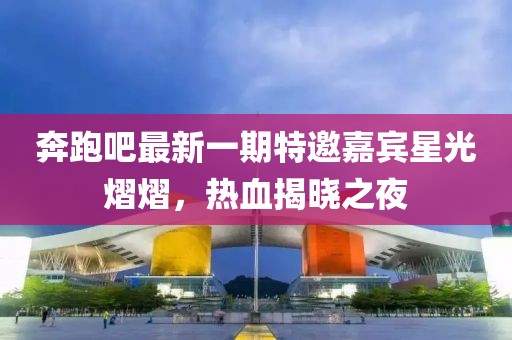 奔跑吧最新一期特邀嘉賓星光熠熠，熱血揭曉之夜