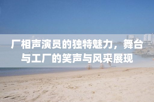 廠相聲演員的獨特魅力，舞臺與工廠的笑聲與風采展現(xiàn)