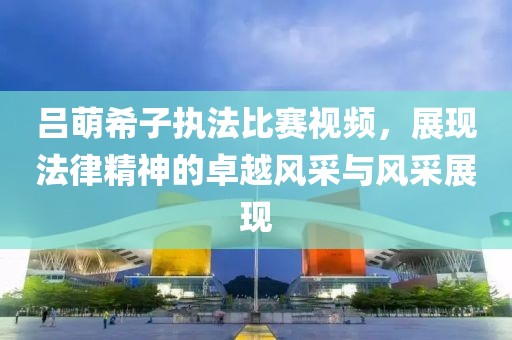 呂萌希子執(zhí)法比賽視頻，展現(xiàn)法律精神的卓越風采與風采展現(xiàn)