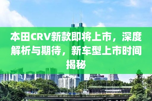 本田CRV新款即將上市，深度解析與期待，新車型上市時間揭秘