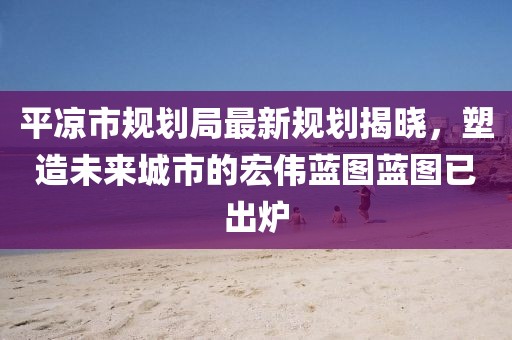 平?jīng)鍪幸?guī)劃局最新規(guī)劃揭曉，塑造未來城市的宏偉藍(lán)圖藍(lán)圖已出爐