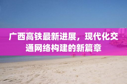 廣西高鐵最新進(jìn)展，現(xiàn)代化交通網(wǎng)絡(luò)構(gòu)建的新篇章