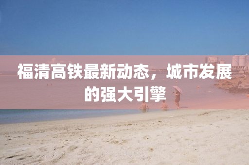 福清高鐵最新動態(tài)，城市發(fā)展的強(qiáng)大引擎