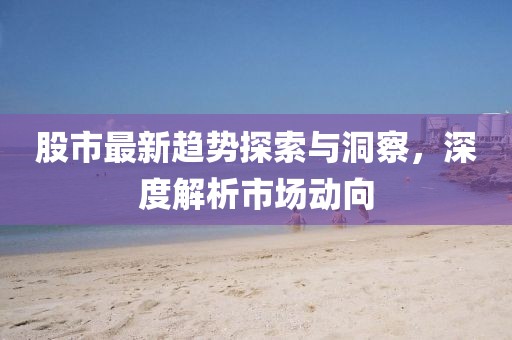 股市最新趨勢(shì)探索與洞察，深度解析市場(chǎng)動(dòng)向