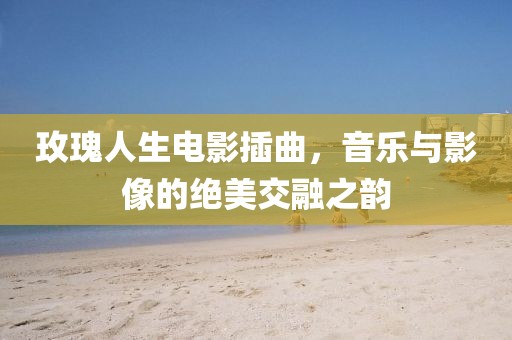 玫瑰人生電影插曲，音樂與影像的絕美交融之韻