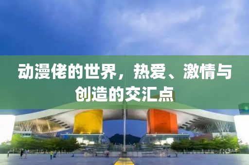 動(dòng)漫佬的世界，熱愛、激情與創(chuàng)造的交匯點(diǎn)