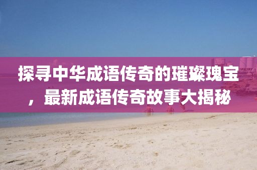 探尋中華成語傳奇的璀璨瑰寶，最新成語傳奇故事大揭秘