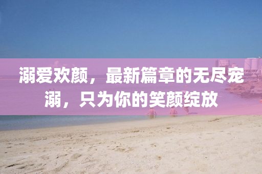 溺愛歡顏，最新篇章的無盡寵溺，只為你的笑顏綻放