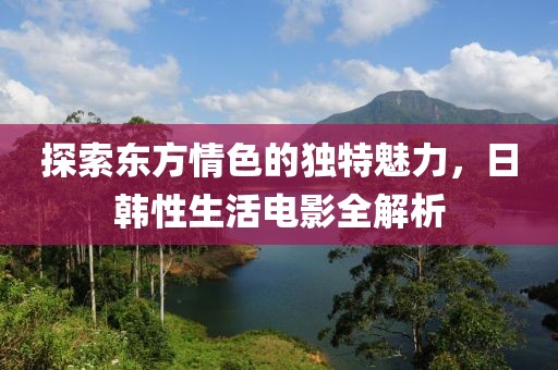 探索東方情色的獨(dú)特魅力，日韓性生活電影全解析