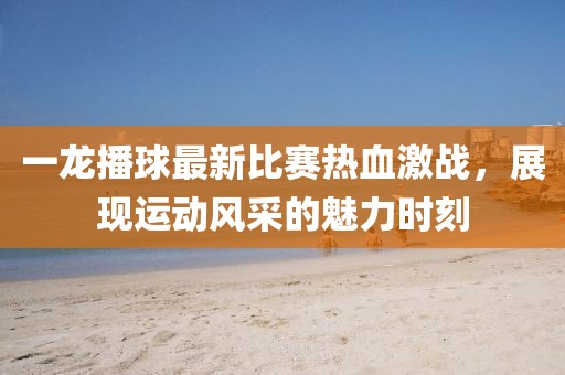 一龍播球最新比賽熱血激戰(zhàn)，展現(xiàn)運(yùn)動風(fēng)采的魅力時刻