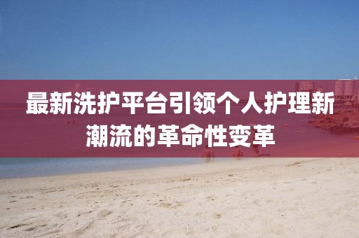 最新洗護(hù)平臺引領(lǐng)個(gè)人護(hù)理新潮流的革命性變革