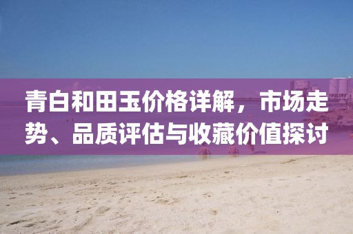 青白和田玉價格詳解，市場走勢、品質(zhì)評估與收藏價值探討