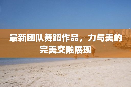 最新團(tuán)隊(duì)舞蹈作品，力與美的完美交融展現(xiàn)
