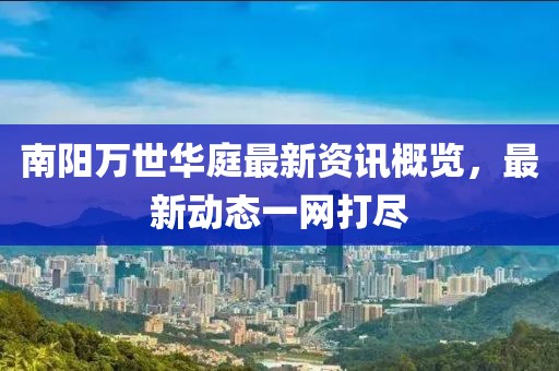 南陽(yáng)萬(wàn)世華庭最新資訊概覽，最新動(dòng)態(tài)一網(wǎng)打盡