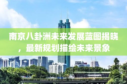 南京八卦洲未來(lái)發(fā)展藍(lán)圖揭曉，最新規(guī)劃描繪未來(lái)景象