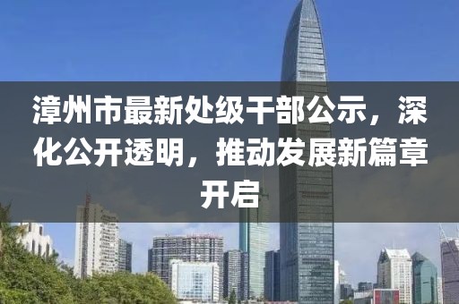 漳州市最新處級(jí)干部公示，深化公開透明，推動(dòng)發(fā)展新篇章開啟