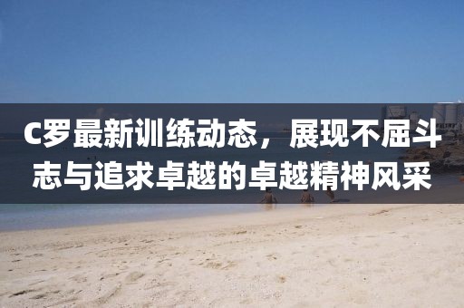 C羅最新訓(xùn)練動(dòng)態(tài)，展現(xiàn)不屈斗志與追求卓越的卓越精神風(fēng)采