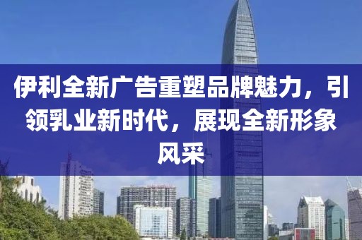 伊利全新廣告重塑品牌魅力，引領(lǐng)乳業(yè)新時(shí)代，展現(xiàn)全新形象風(fēng)采