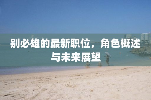 別必雄的最新職位，角色概述與未來(lái)展望
