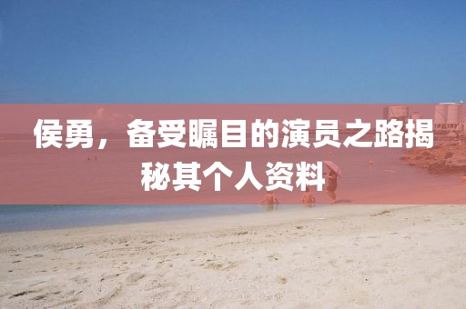 侯勇，備受矚目的演員之路揭秘其個人資料