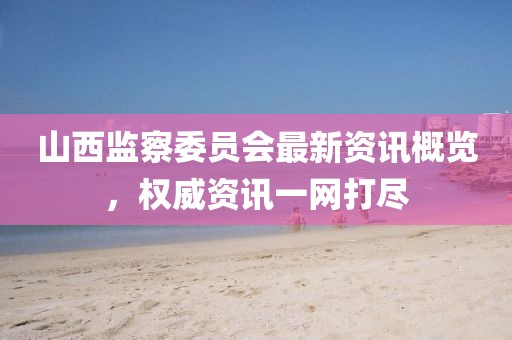 山西監(jiān)察委員會最新資訊概覽，權威資訊一網打盡