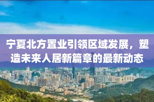 寧夏北方置業(yè)引領區(qū)域發(fā)展，塑造未來人居新篇章的最新動態(tài)