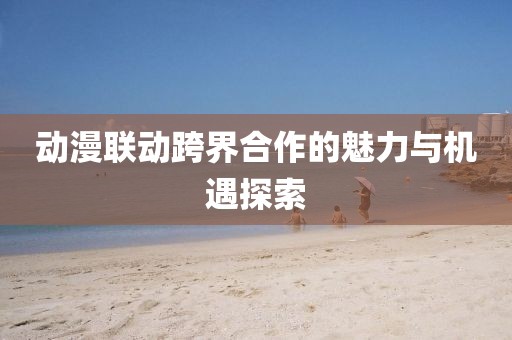 動(dòng)漫聯(lián)動(dòng)跨界合作的魅力與機(jī)遇探索