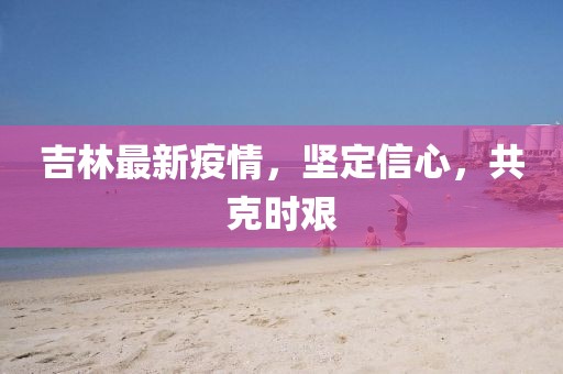 吉林最新疫情，堅(jiān)定信心，共克時(shí)艱