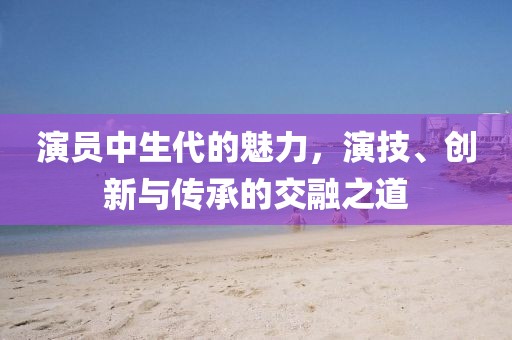 演員中生代的魅力，演技、創(chuàng)新與傳承的交融之道