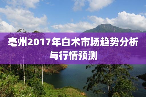 亳州2017年白術(shù)市場(chǎng)趨勢(shì)分析與行情預(yù)測(cè)