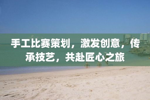 手工比賽策劃，激發(fā)創(chuàng)意，傳承技藝，共赴匠心之旅