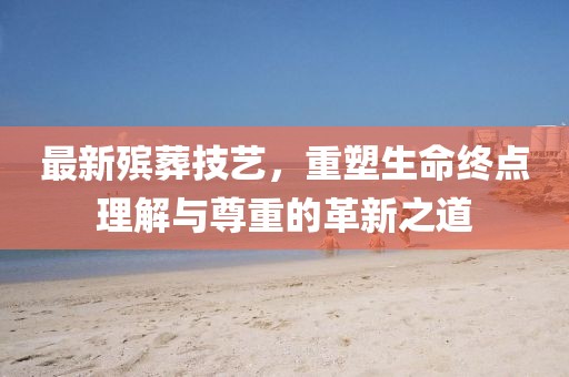 最新殯葬技藝，重塑生命終點(diǎn)理解與尊重的革新之道