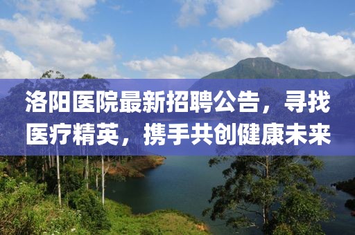 洛陽(yáng)醫(yī)院最新招聘公告，尋找醫(yī)療精英，攜手共創(chuàng)健康未來(lái)