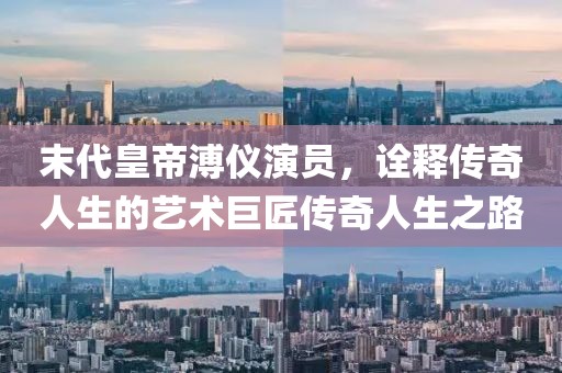 末代皇帝溥儀演員，詮釋傳奇人生的藝術(shù)巨匠傳奇人生之路