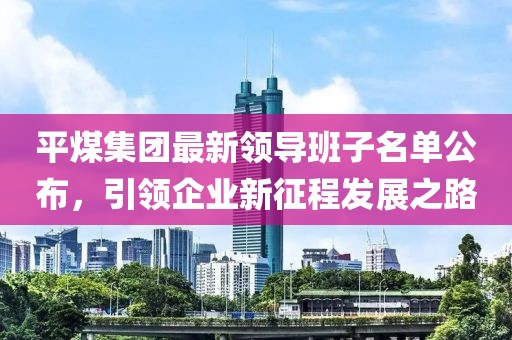 平煤集團(tuán)最新領(lǐng)導(dǎo)班子名單公布，引領(lǐng)企業(yè)新征程發(fā)展之路
