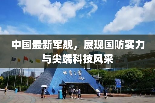 中國最新軍艦，展現(xiàn)國防實(shí)力與尖端科技風(fēng)采