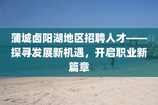 蒲城鹵陽湖地區(qū)招聘人才——探尋發(fā)展新機遇，開啟職業(yè)新篇章