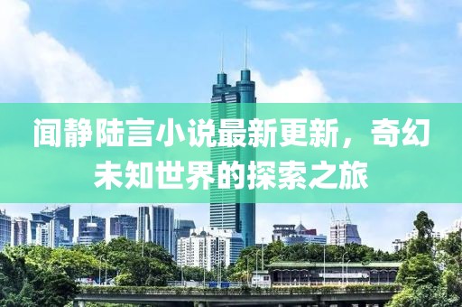 聞靜陸言小說最新更新，奇幻未知世界的探索之旅