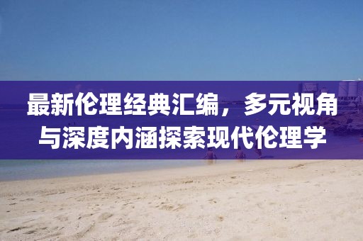 最新倫理經(jīng)典匯編，多元視角與深度內(nèi)涵探索現(xiàn)代倫理學(xué)