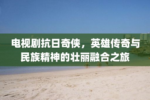 電視劇抗日奇?zhèn)b，英雄傳奇與民族精神的壯麗融合之旅