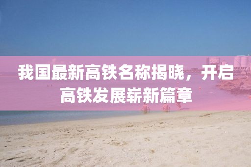 我國最新高鐵名稱揭曉，開啟高鐵發(fā)展嶄新篇章