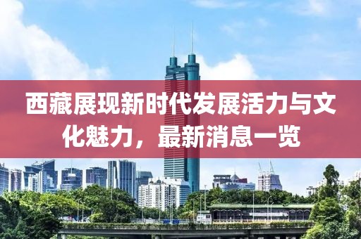 西藏展現(xiàn)新時(shí)代發(fā)展活力與文化魅力，最新消息一覽