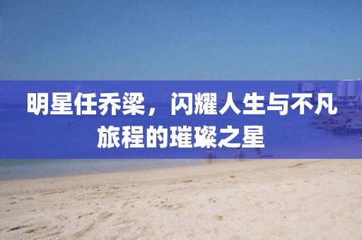 明星任喬梁，閃耀人生與不凡旅程的璀璨之星